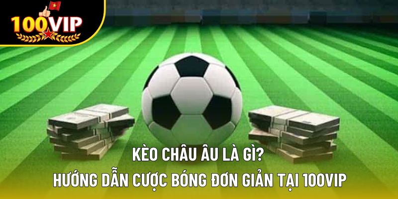 Kèo Châu Âu Là Gì? Hướng Dẫn Cược Bóng Đơn Giản Tại 100VIP